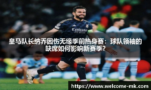 皇马队长纳乔因伤无缘季前热身赛:球队领袖的缺席如何影响新赛季?