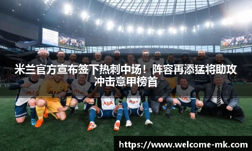 米兰官方宣布签下热刺中场!阵容再添猛将助攻冲击意甲榜首