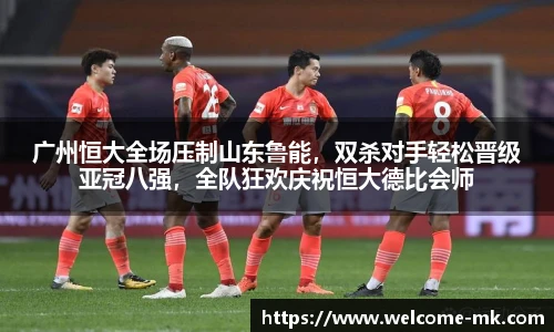 广州恒大全场压制山东鲁能,双杀对手轻松晋级亚冠八强,全队狂欢庆祝恒大德比会师